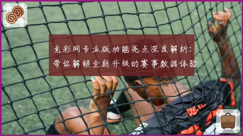 竞彩网专业版功能亮点深度解析：带你解锁全新升级的赛事数据体验