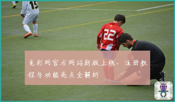 竞彩网官方网站新版上线，注册教程与功能亮点全解析