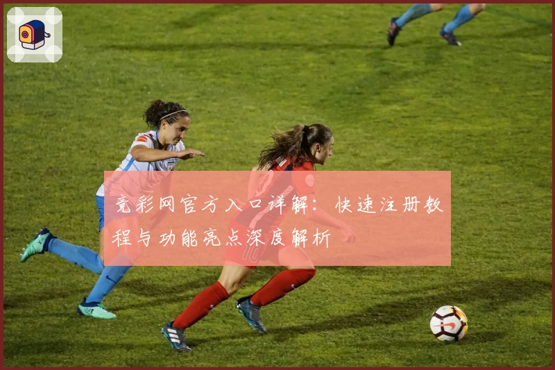 竞彩网官方入口详解：快速注册教程与功能亮点深度解析