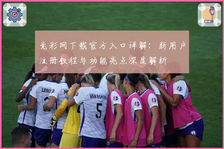 竞彩网下载官方入口详解：新用户注册教程与功能亮点深度解析