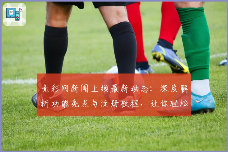 竞彩网新闻上线最新动态：深度解析功能亮点与注册教程，让你轻松掌握使用诀窍