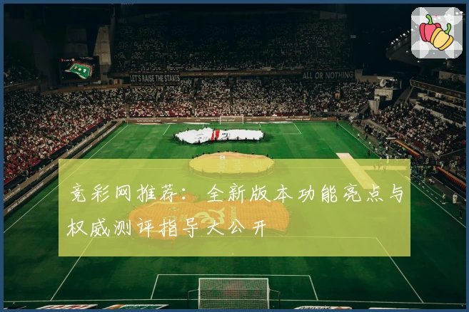 竞彩网推荐:全新版本功能亮点与权威测评指导大公开
