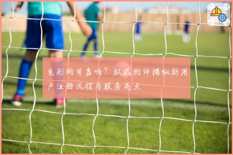 竞彩网可靠吗？权威测评揭秘新用户注册流程与服务亮点