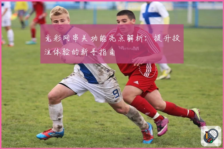 竞彩网串关功能亮点解析：提升投注体验的新手指南