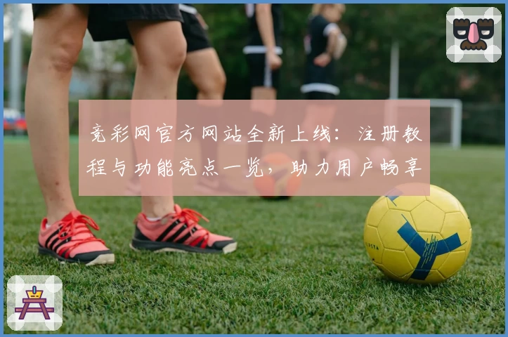 竞彩网官方网站全新上线：注册教程与功能亮点一览，助力用户畅享赛事资讯