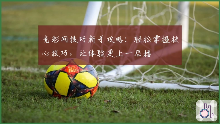 竞彩网技巧新手攻略：轻松掌握核心技巧，让体验更上一层楼